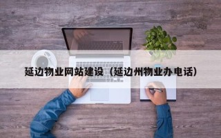 三门峡延边物业网站建设（延边州物业办电话）