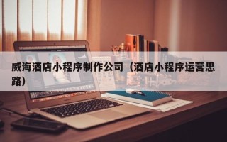 三门峡威海酒店小程序制作公司（酒店小程序运营思路）